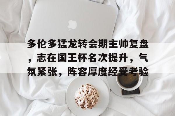 关于多伦多猛龙转会期主帅复盘，志在国王杯名次提升，气氛紧张，阵容厚度经受考验的信息-乐竞体育官网